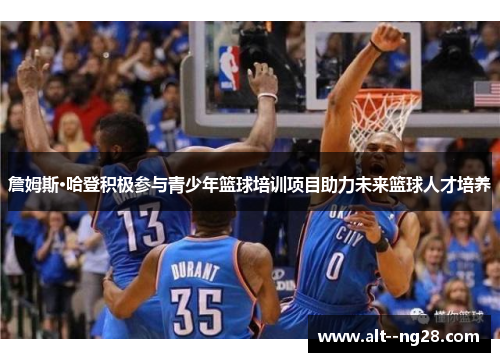 詹姆斯·哈登积极参与青少年篮球培训项目助力未来篮球人才培养 詹姆斯·哈登积极参与青少年篮球培训项目助力未来篮球人才培养