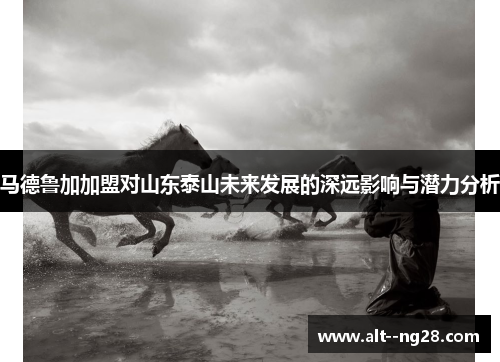 马德鲁加加盟对山东泰山未来发展的深远影响与潜力分析 马德鲁加加盟对山东泰山未来发展的深远影响与潜力分析