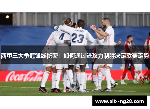 西甲三大争冠锋线秘密:如何通过进攻力制胜决定联赛走势 西甲三大争冠锋线秘密:如何通过进攻力制胜决定联赛走势