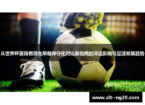 从世界杯赛场看领先策略保守化对比赛格局的深远影响与足球发展趋势