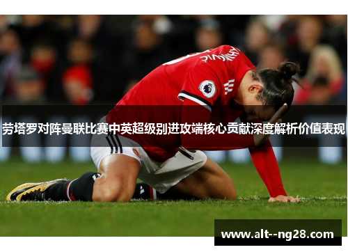 劳塔罗对阵曼联比赛中英超级别进攻端核心贡献深度解析价值表现