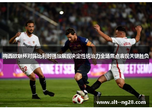 梅西欧联杯对阵比利时强敌展现决定性统治力全场焦点表现关键胜负 梅西欧联杯对阵比利时强敌展现决定性统治力全场焦点表现关键胜负