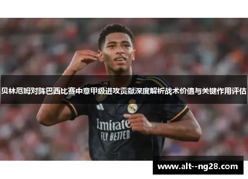 贝林厄姆对阵巴西比赛中意甲级进攻贡献深度解析战术价值与关键作用评估