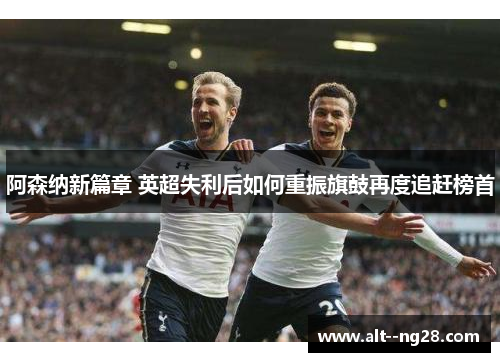 阿森纳新篇章 英超失利后如何重振旗鼓再度追赶榜首