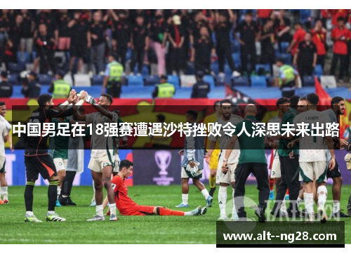 中国男足在18强赛遭遇沙特挫败令人深思未来出路