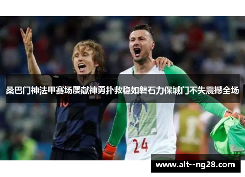 桑巴门神法甲赛场屡献神勇扑救稳如磐石力保城门不失震撼全场