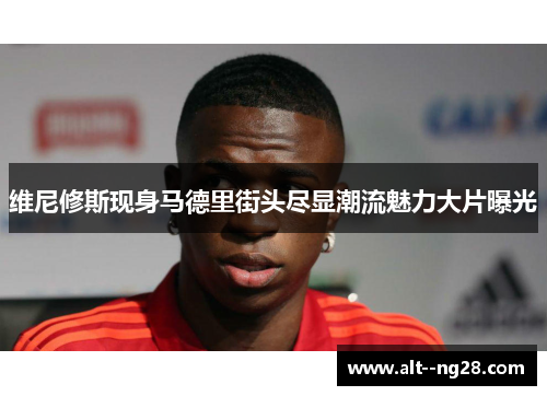 维尼修斯现身马德里街头尽显潮流魅力大片曝光