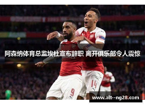 阿森纳体育总监埃杜宣布辞职 离开俱乐部令人震惊