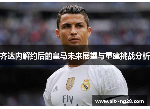 齐达内解约后的皇马未来展望与重建挑战分析
