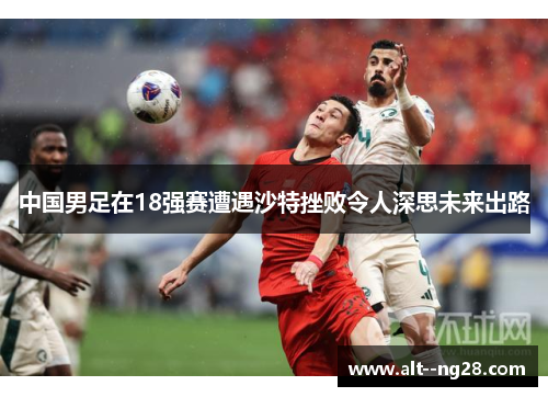 中国男足在18强赛遭遇沙特挫败令人深思未来出路