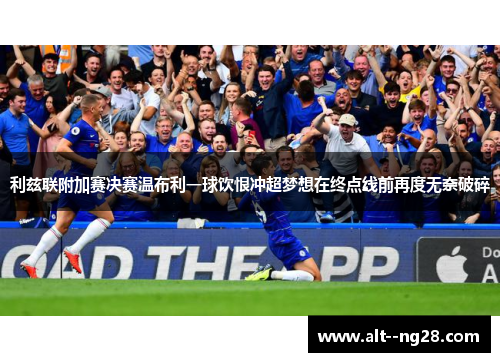 利兹联附加赛决赛温布利一球饮恨冲超梦想在终点线前再度无奈破碎