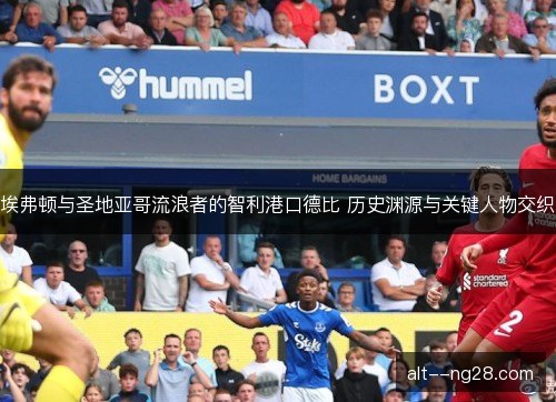 埃弗顿与圣地亚哥流浪者的智利港口德比 历史渊源与关键人物交织